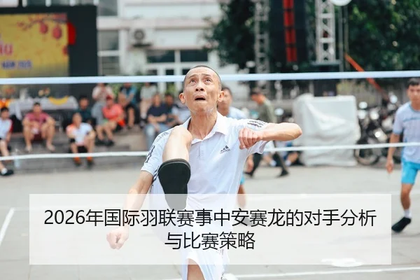 2026年国际羽联赛事中安赛龙的对手分析与比赛策略