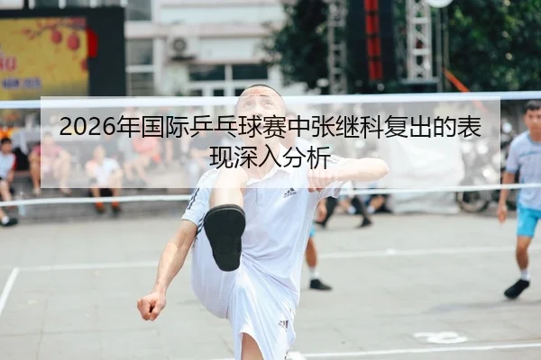 2026年国际乒乓球赛中张继科复出的表现深入分析