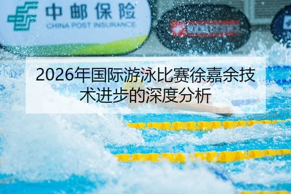 2026年国际游泳比赛徐嘉余技术进步的深度分析