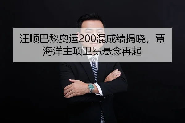 汪顺巴黎奥运200混成绩揭晓，覃海洋主项卫冕悬念再起