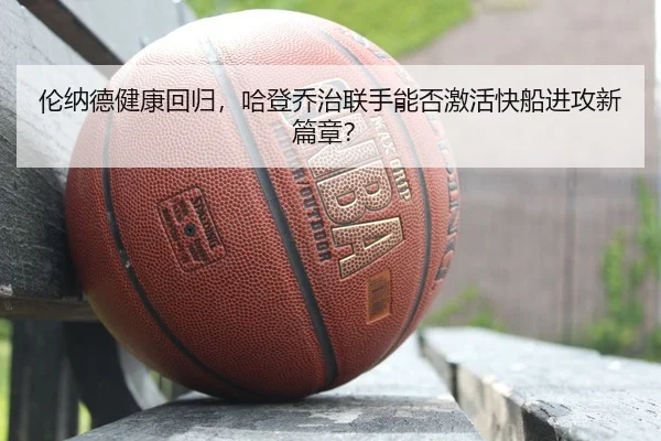 伦纳德健康回归，哈登乔治联手能否激活快船进攻新篇章？