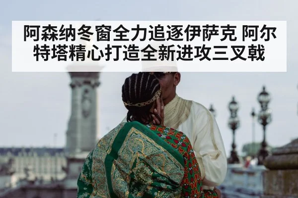 阿森纳冬窗全力追逐伊萨克 阿尔特塔精心打造全新进攻三叉戟