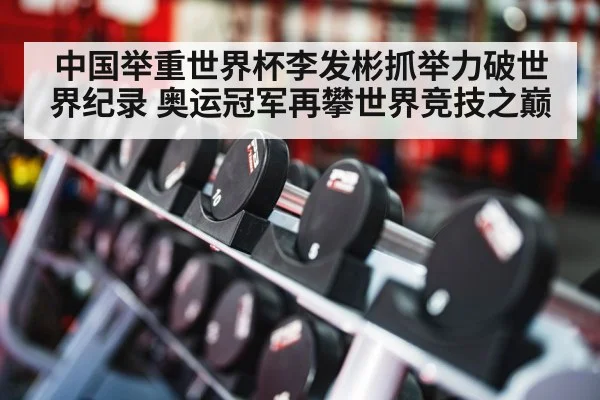 中国举重世界杯李发彬抓举力破世界纪录 奥运冠军再攀世界竞技之巅